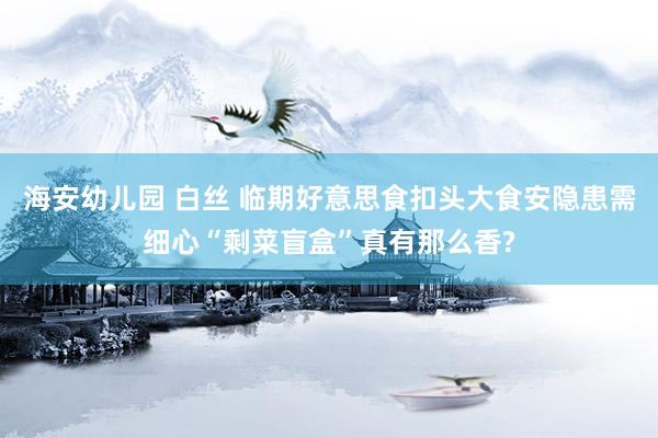 海安幼儿园 白丝 临期好意思食扣头大食安隐患需细心“剩菜盲盒”真有那么香?