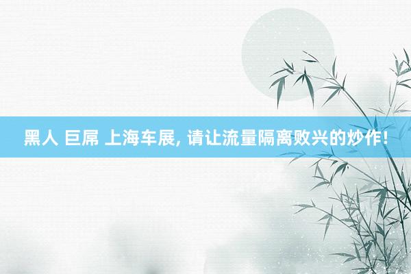 黑人 巨屌 上海车展， 请让流量隔离败兴的炒作!