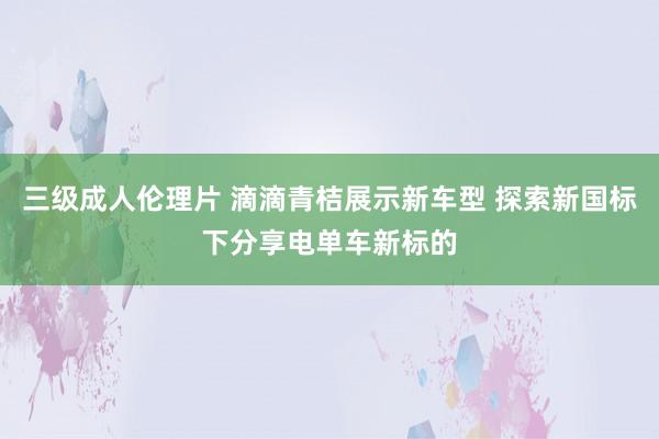 三级成人伦理片 滴滴青桔展示新车型 探索新国标下分享电单车新标的