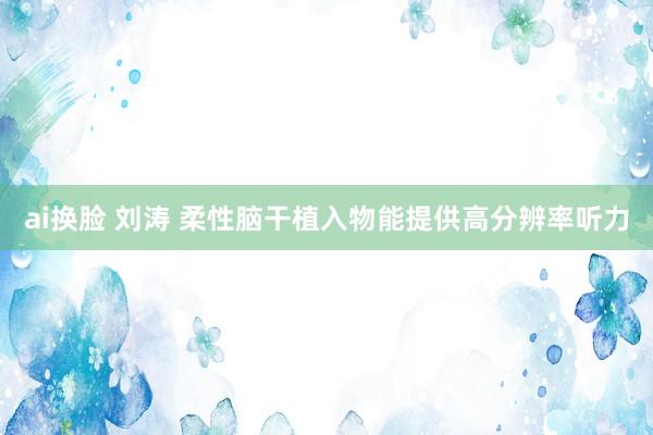 ai换脸 刘涛 柔性脑干植入物能提供高分辨率听力