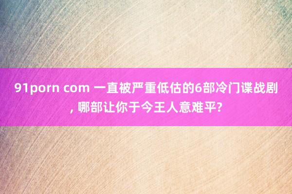 91porn com 一直被严重低估的6部冷门谍战剧， 哪部让你于今王人意难平?