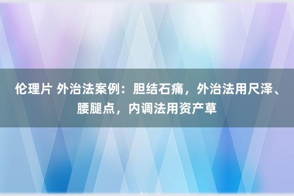 伦理片 外治法案例：胆结石痛，外治法用尺泽、腰腿点，内调法用资产草
