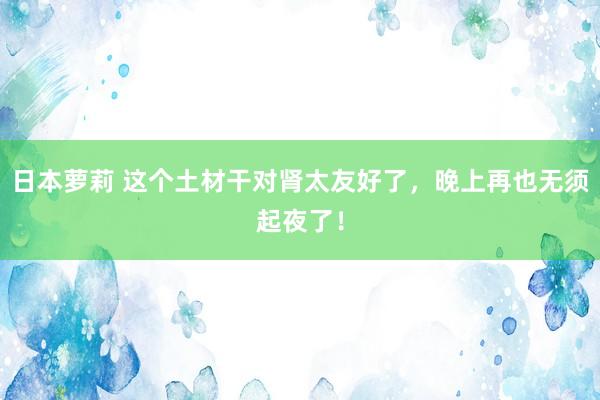日本萝莉 这个土材干对肾太友好了，晚上再也无须起夜了！
