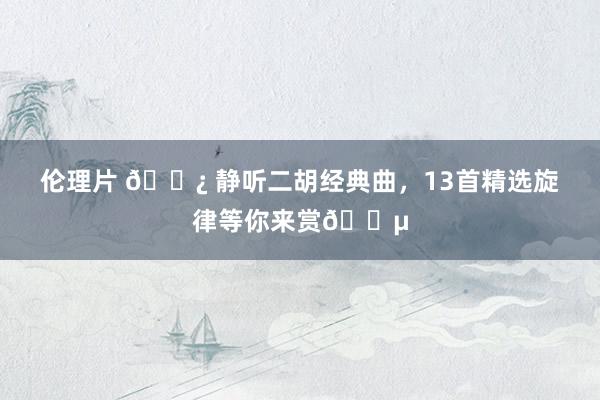 伦理片 🌿 静听二胡经典曲，13首精选旋律等你来赏🎵
