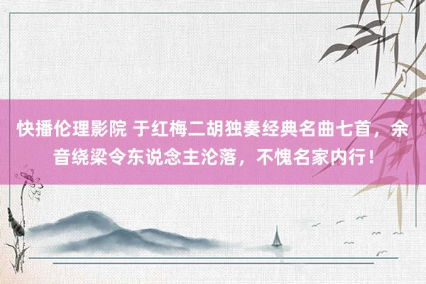 快播伦理影院 于红梅二胡独奏经典名曲七首，余音绕梁令东说念主沦落，不愧名家内行！