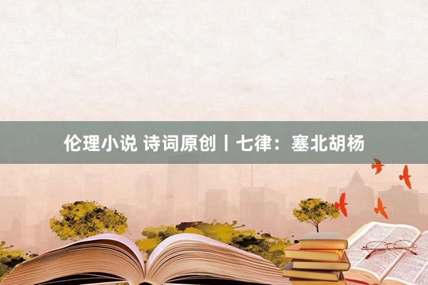 伦理小说 诗词原创丨七律：塞北胡杨