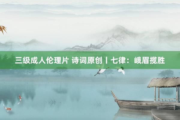 三级成人伦理片 诗词原创丨七律：峨眉揽胜