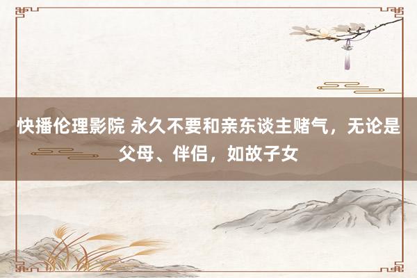 快播伦理影院 永久不要和亲东谈主赌气，无论是父母、伴侣，如故子女