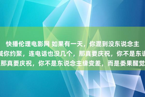快播伦理电影网 如果有一天，你混到没东说念主找你吃饭，没东说念主喊你约聚，连电话也没几个，那真要庆祝，你不是东说念主缘变差，而是委果醒觉了