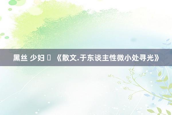 黑丝 少妇 ​《散文.于东谈主性微小处寻光》