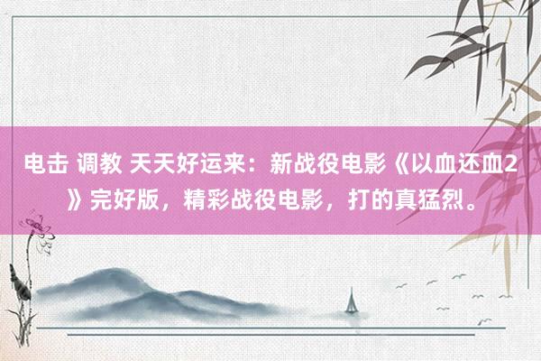电击 调教 天天好运来：新战役电影《以血还血2》完好版，精彩战役电影，打的真猛烈。
