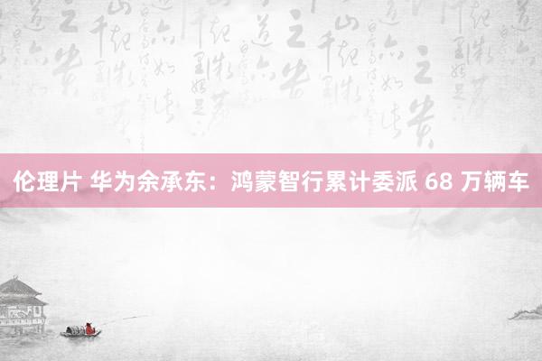 伦理片 华为余承东：鸿蒙智行累计委派 68 万辆车