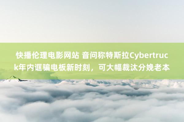 快播伦理电影网站 音问称特斯拉Cybertruck年内诓骗电板新时刻，可大幅裁汰分娩老本