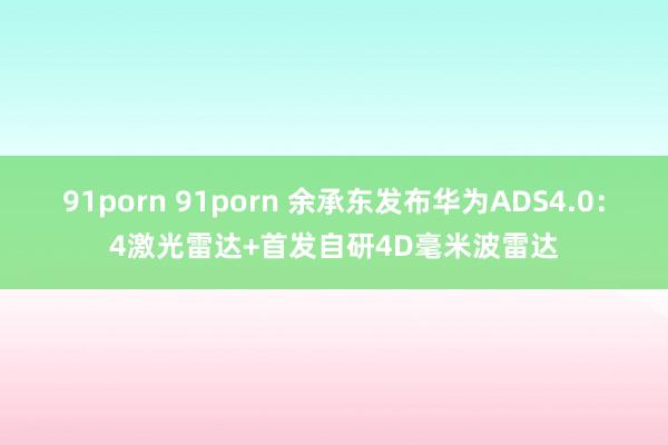 91porn 91porn 余承东发布华为ADS4.0：4激光雷达+首发自研4D毫米波雷达