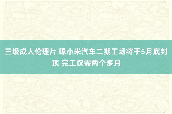 三级成人伦理片 曝小米汽车二期工场将于5月底封顶 完工仅需两个多月